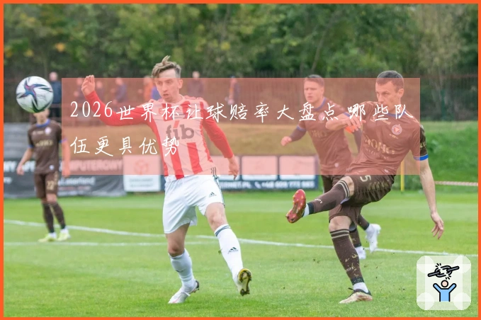2026世界杯让球赔率大盘点 哪些队伍更具优势